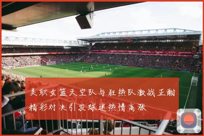 美职女篮天空队与狂热队激战正酣精彩对决引发球迷热情高涨