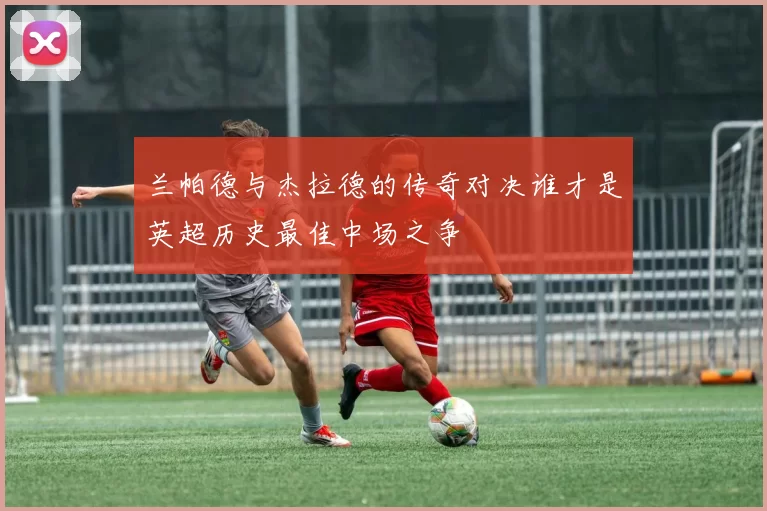 兰帕德与杰拉德的传奇对决谁才是英超历史最佳中场之争