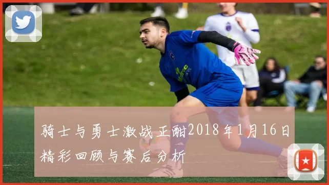 骑士与勇士激战正酣2018年1月16日精彩回顾与赛后分析