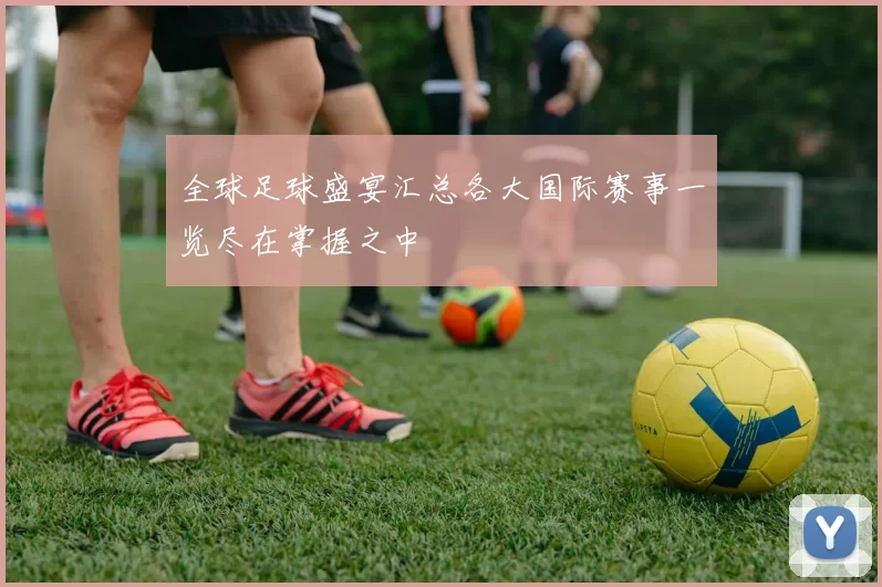 全球足球盛宴汇总各大国际赛事一览尽在掌握之中