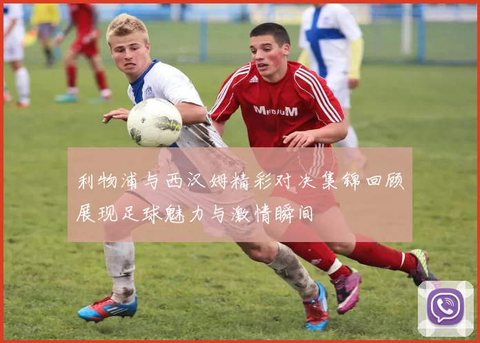 利物浦与西汉姆精彩对决集锦回顾展现足球魅力与激情瞬间