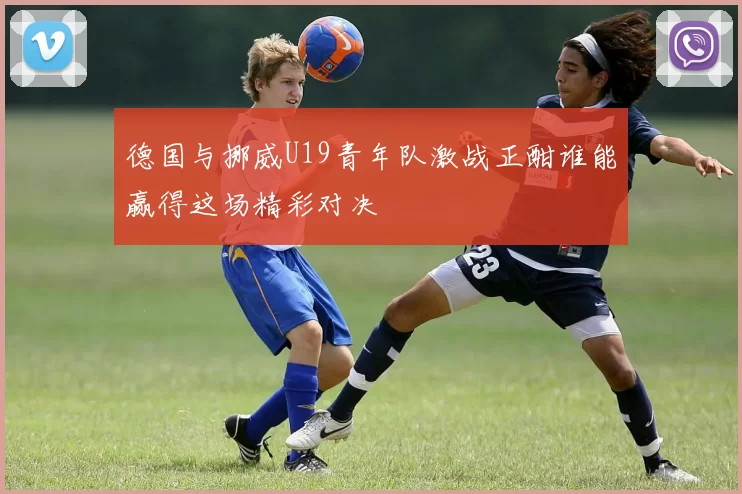 德国与挪威U19青年队激战正酣谁能赢得这场精彩对决