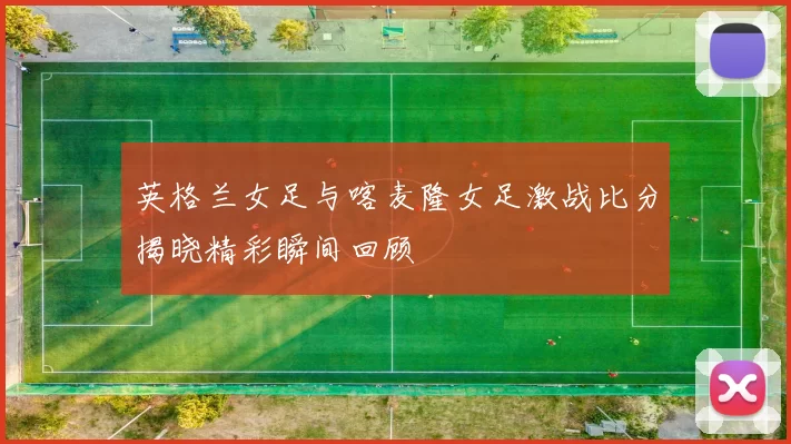 英格兰女足与喀麦隆女足激战比分揭晓精彩瞬间回顾