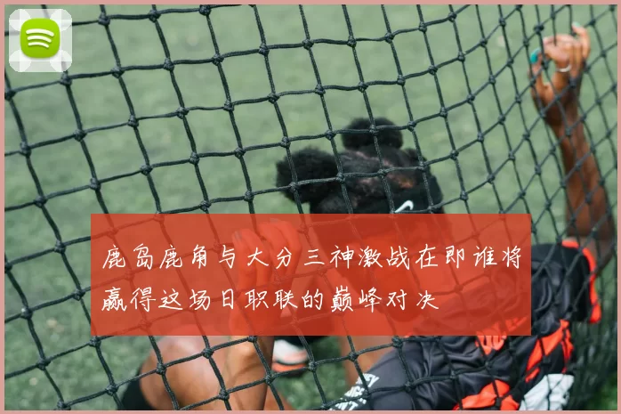 鹿岛鹿角与大分三神激战在即谁将赢得这场日职联的巅峰对决