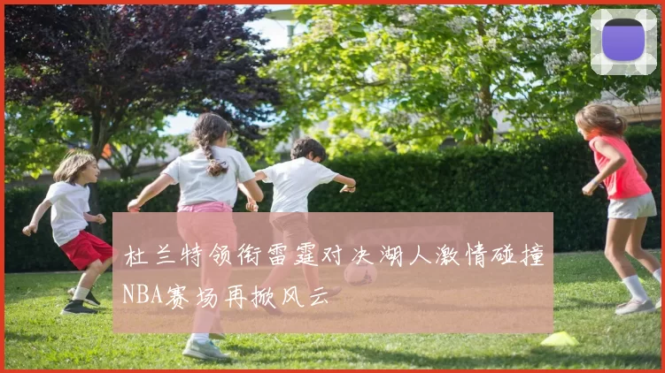 杜兰特领衔雷霆对决湖人激情碰撞NBA赛场再掀风云